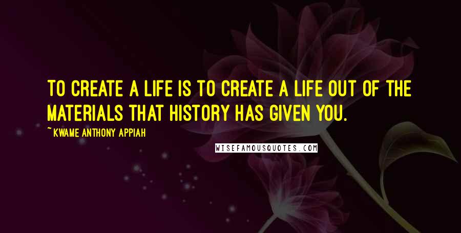 Kwame Anthony Appiah Quotes: To create a life is to create a life out of the materials that history has given you.