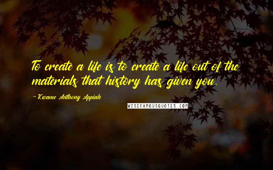 Kwame Anthony Appiah Quotes: To create a life is to create a life out of the materials that history has given you.