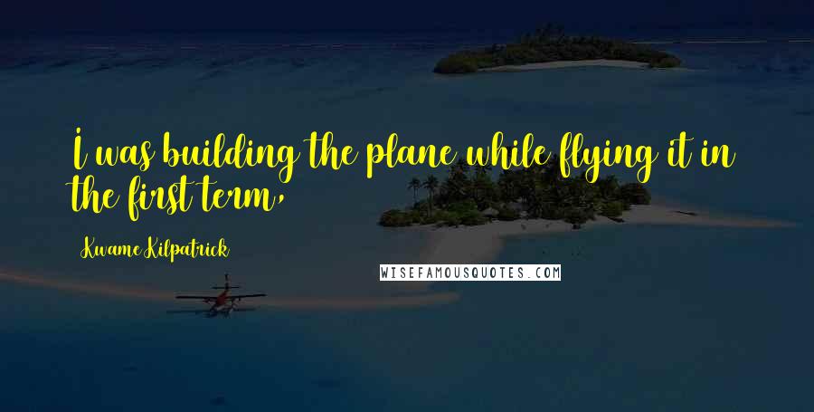 Kwame Kilpatrick Quotes: I was building the plane while flying it in the first term,