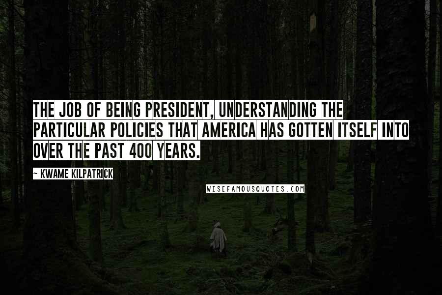 Kwame Kilpatrick Quotes: The job of being president, understanding the particular policies that America has gotten itself into over the past 400 years.