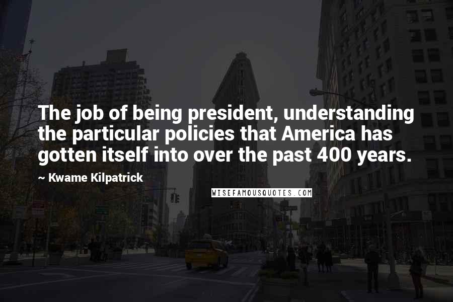 Kwame Kilpatrick Quotes: The job of being president, understanding the particular policies that America has gotten itself into over the past 400 years.