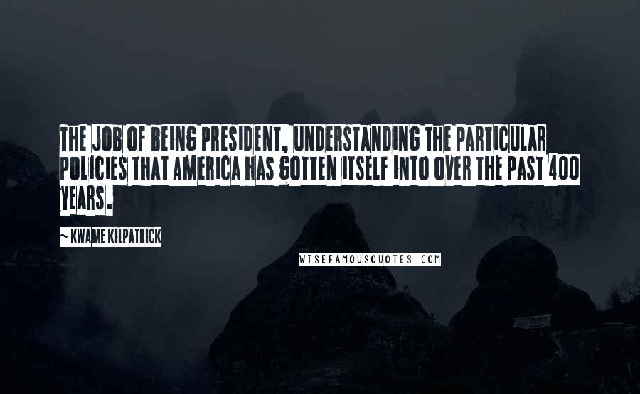 Kwame Kilpatrick Quotes: The job of being president, understanding the particular policies that America has gotten itself into over the past 400 years.