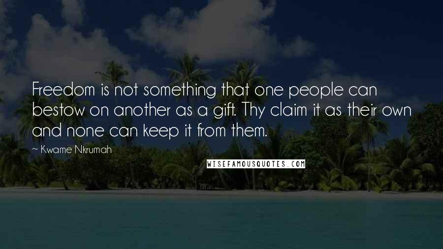 Kwame Nkrumah Quotes: Freedom is not something that one people can bestow on another as a gift. Thy claim it as their own and none can keep it from them.