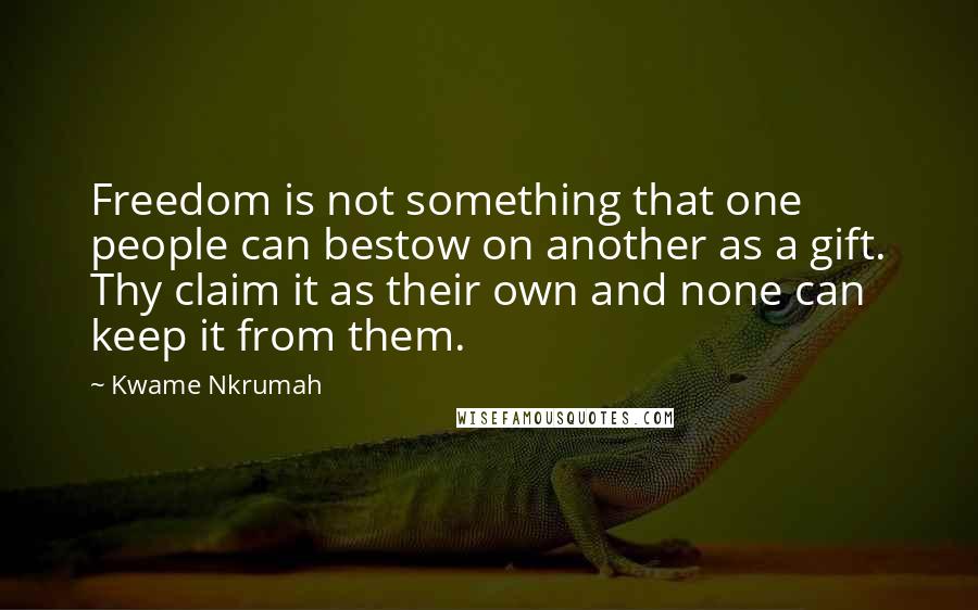 Kwame Nkrumah Quotes: Freedom is not something that one people can bestow on another as a gift. Thy claim it as their own and none can keep it from them.