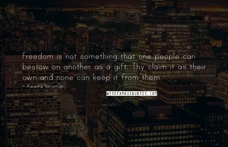 Kwame Nkrumah Quotes: Freedom is not something that one people can bestow on another as a gift. Thy claim it as their own and none can keep it from them.