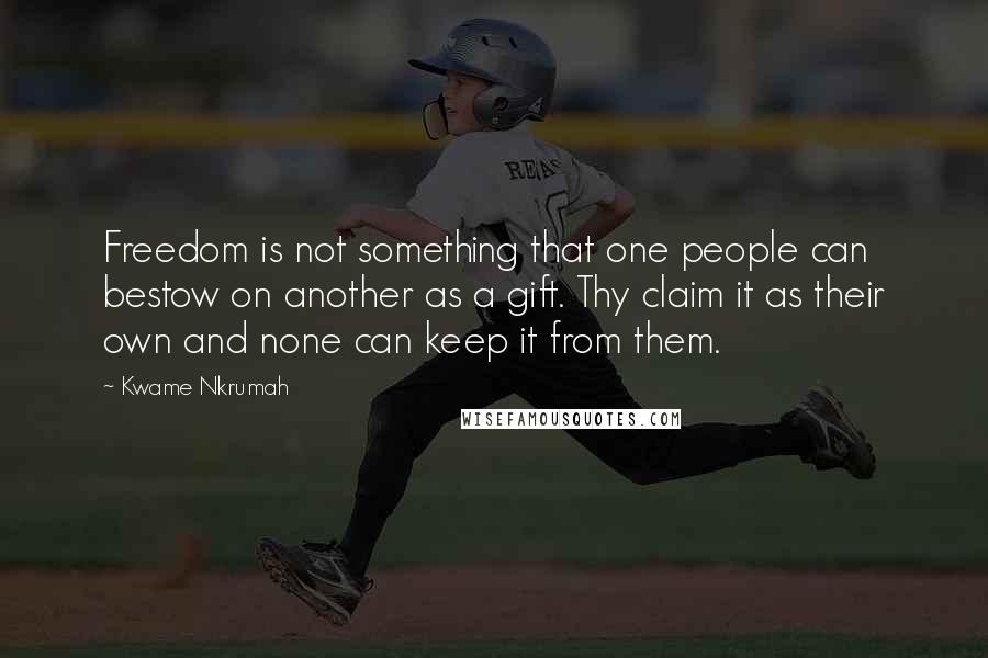 Kwame Nkrumah Quotes: Freedom is not something that one people can bestow on another as a gift. Thy claim it as their own and none can keep it from them.