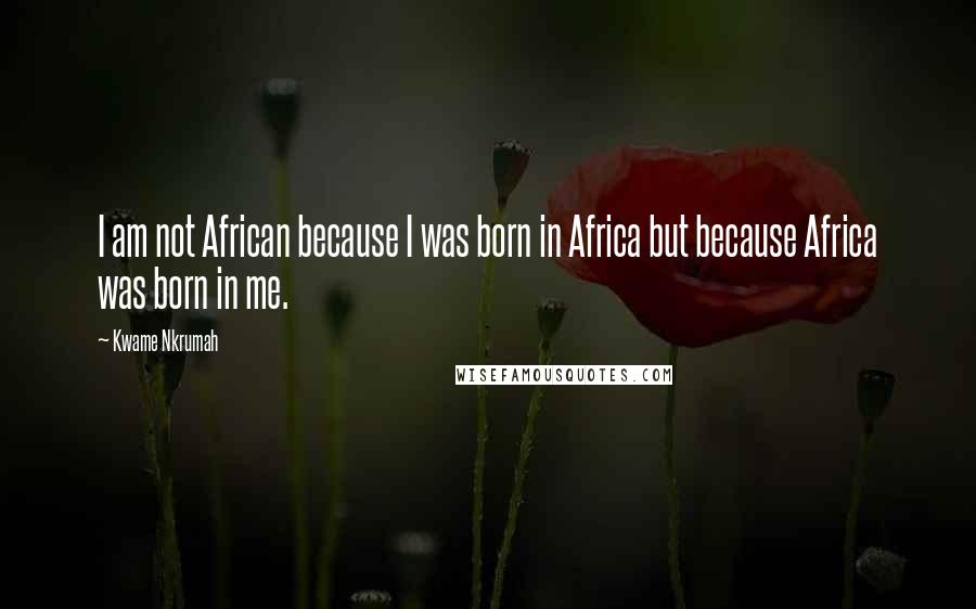 Kwame Nkrumah Quotes: I am not African because I was born in Africa but because Africa was born in me.