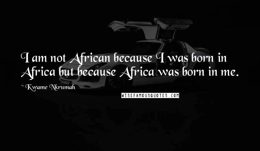 Kwame Nkrumah Quotes: I am not African because I was born in Africa but because Africa was born in me.