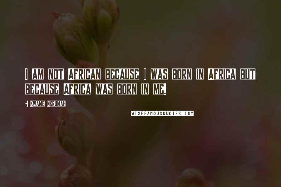 Kwame Nkrumah Quotes: I am not African because I was born in Africa but because Africa was born in me.