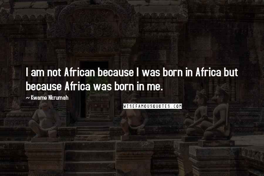 Kwame Nkrumah Quotes: I am not African because I was born in Africa but because Africa was born in me.