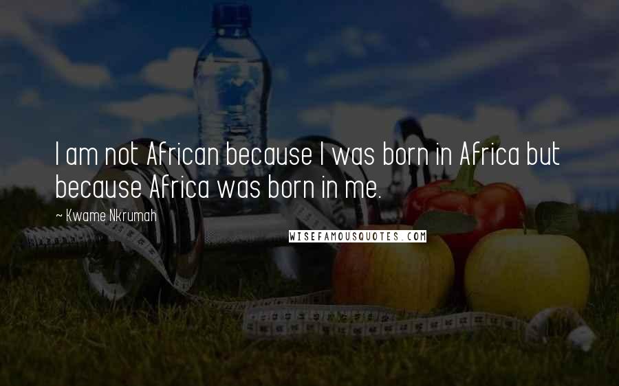 Kwame Nkrumah Quotes: I am not African because I was born in Africa but because Africa was born in me.