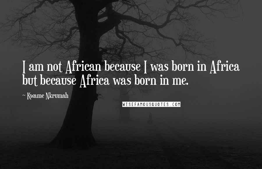 Kwame Nkrumah Quotes: I am not African because I was born in Africa but because Africa was born in me.