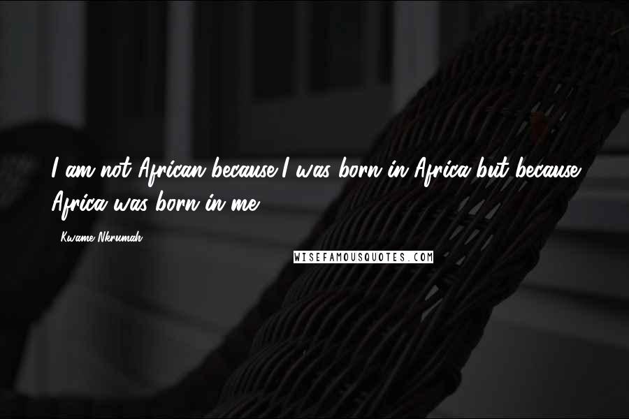 Kwame Nkrumah Quotes: I am not African because I was born in Africa but because Africa was born in me.