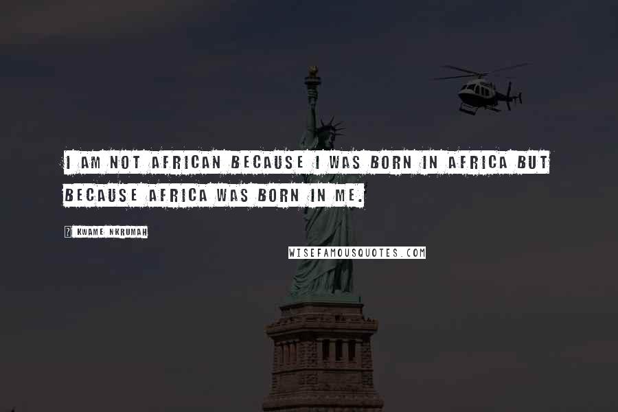 Kwame Nkrumah Quotes: I am not African because I was born in Africa but because Africa was born in me.