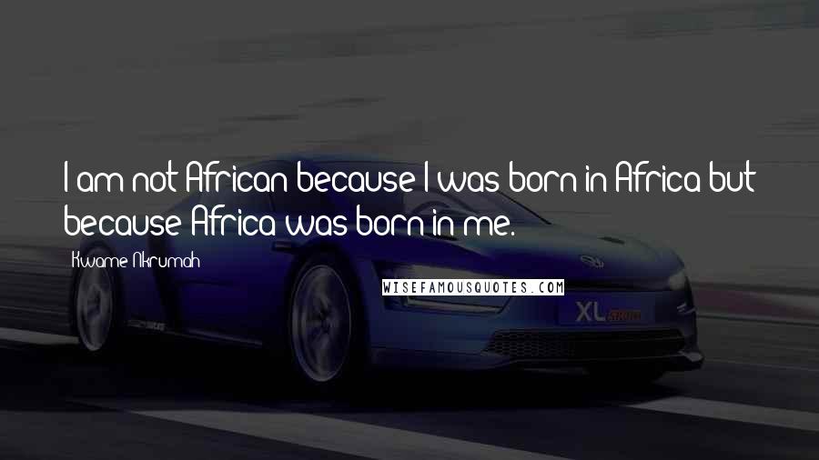 Kwame Nkrumah Quotes: I am not African because I was born in Africa but because Africa was born in me.