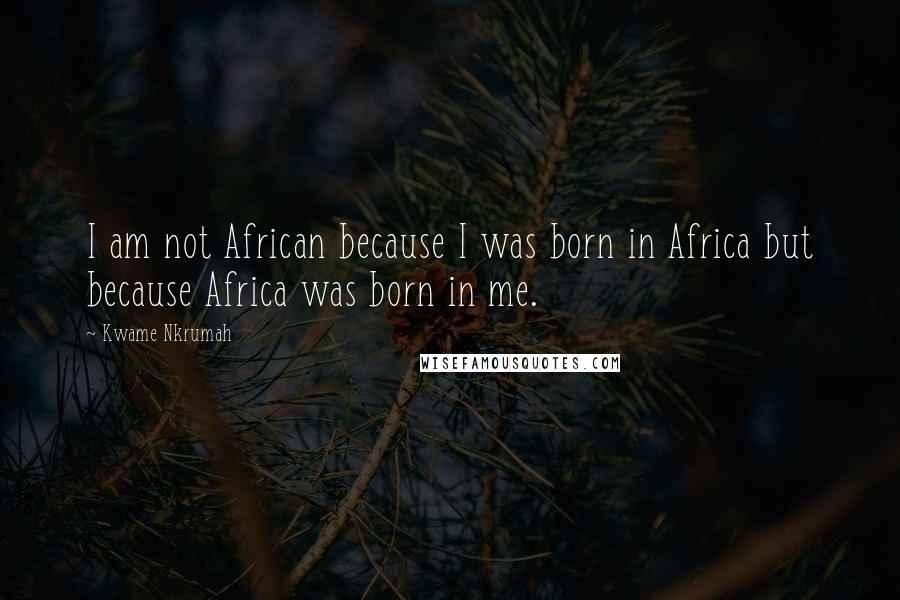 Kwame Nkrumah Quotes: I am not African because I was born in Africa but because Africa was born in me.