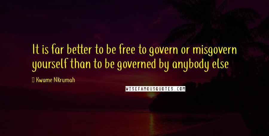 Kwame Nkrumah Quotes: It is far better to be free to govern or misgovern yourself than to be governed by anybody else