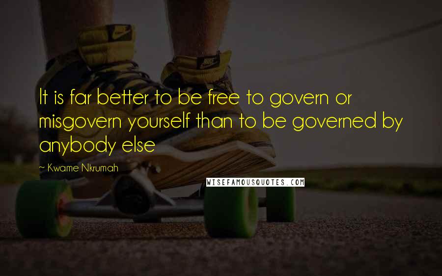 Kwame Nkrumah Quotes: It is far better to be free to govern or misgovern yourself than to be governed by anybody else