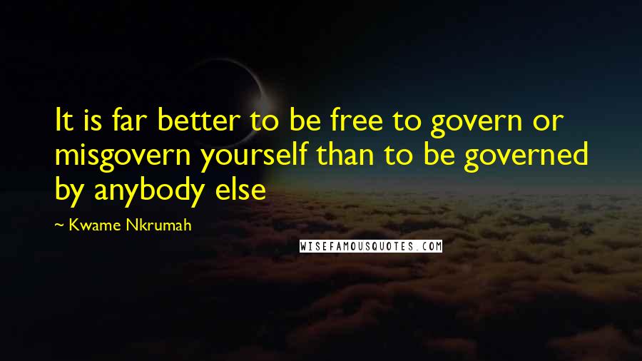 Kwame Nkrumah Quotes: It is far better to be free to govern or misgovern yourself than to be governed by anybody else