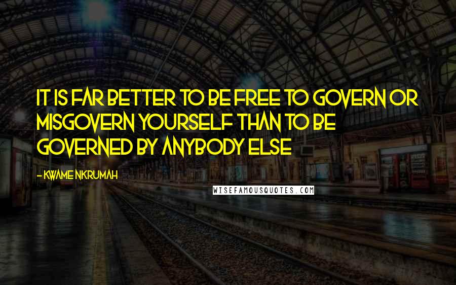 Kwame Nkrumah Quotes: It is far better to be free to govern or misgovern yourself than to be governed by anybody else