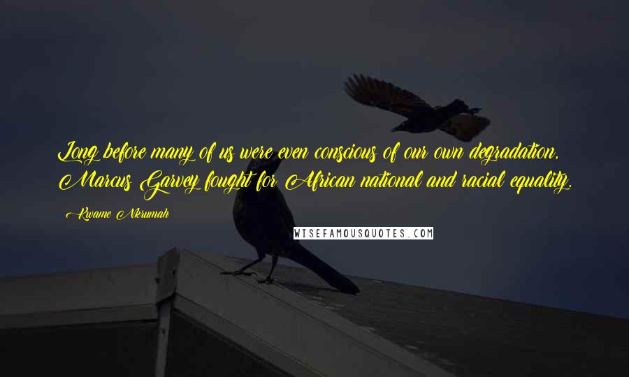 Kwame Nkrumah Quotes: Long before many of us were even conscious of our own degradation, Marcus Garvey fought for African national and racial equality.