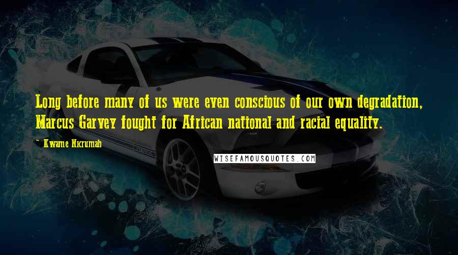 Kwame Nkrumah Quotes: Long before many of us were even conscious of our own degradation, Marcus Garvey fought for African national and racial equality.