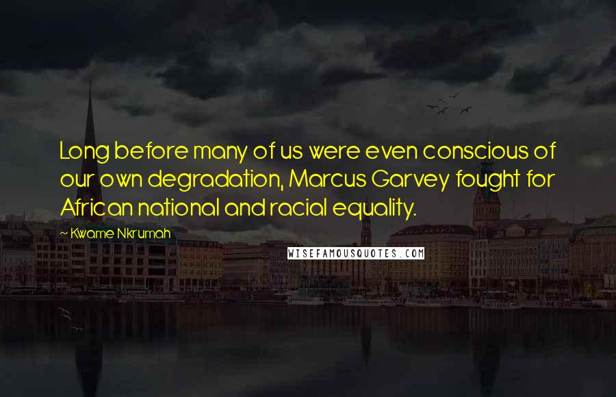 Kwame Nkrumah Quotes: Long before many of us were even conscious of our own degradation, Marcus Garvey fought for African national and racial equality.