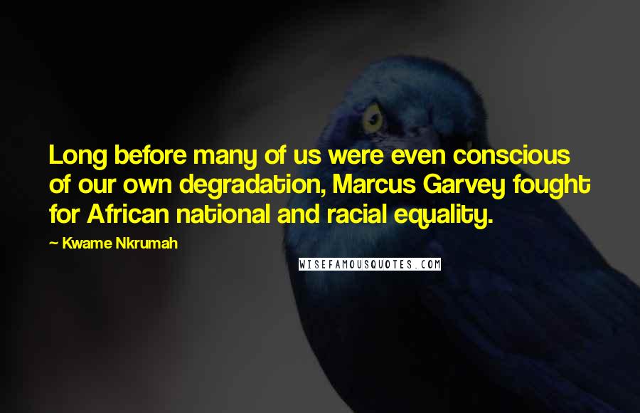 Kwame Nkrumah Quotes: Long before many of us were even conscious of our own degradation, Marcus Garvey fought for African national and racial equality.