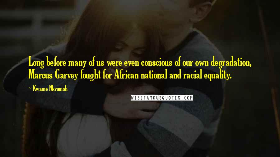 Kwame Nkrumah Quotes: Long before many of us were even conscious of our own degradation, Marcus Garvey fought for African national and racial equality.