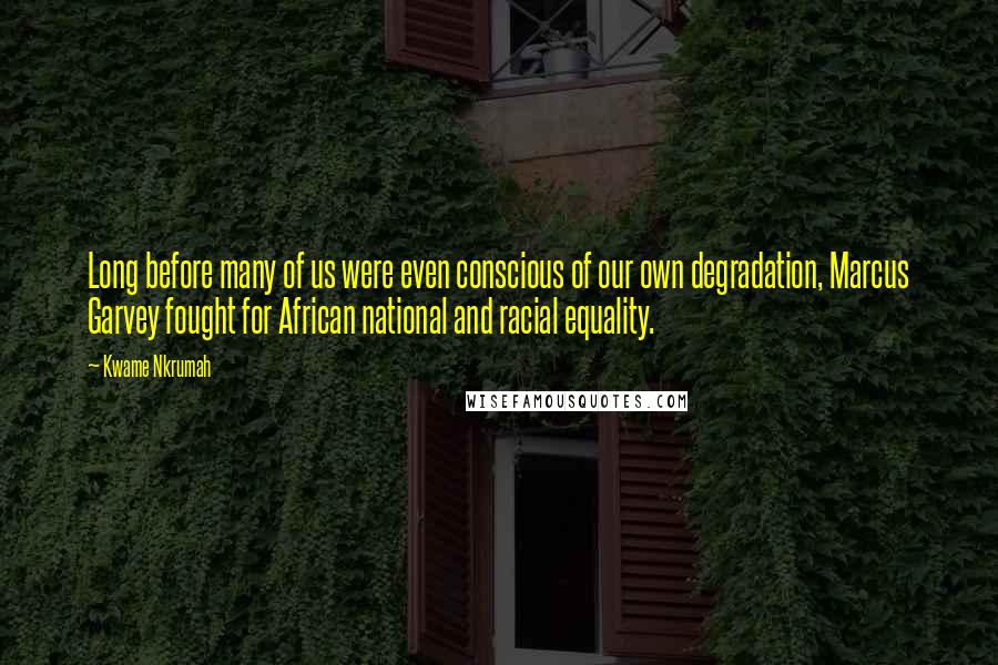 Kwame Nkrumah Quotes: Long before many of us were even conscious of our own degradation, Marcus Garvey fought for African national and racial equality.