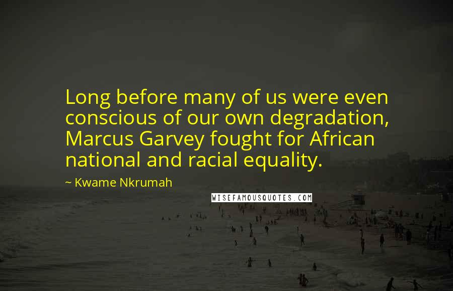 Kwame Nkrumah Quotes: Long before many of us were even conscious of our own degradation, Marcus Garvey fought for African national and racial equality.