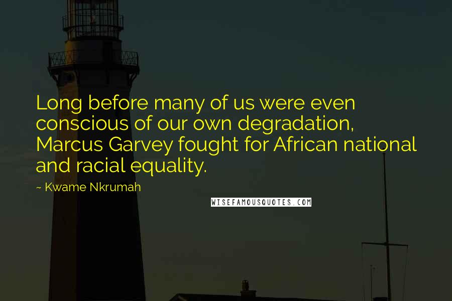 Kwame Nkrumah Quotes: Long before many of us were even conscious of our own degradation, Marcus Garvey fought for African national and racial equality.