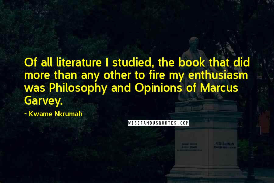 Kwame Nkrumah Quotes: Of all literature I studied, the book that did more than any other to fire my enthusiasm was Philosophy and Opinions of Marcus Garvey.