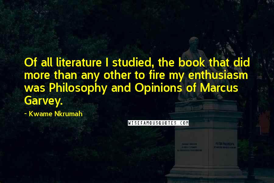 Kwame Nkrumah Quotes: Of all literature I studied, the book that did more than any other to fire my enthusiasm was Philosophy and Opinions of Marcus Garvey.