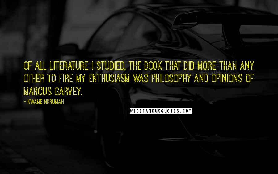 Kwame Nkrumah Quotes: Of all literature I studied, the book that did more than any other to fire my enthusiasm was Philosophy and Opinions of Marcus Garvey.