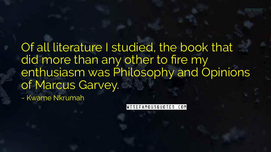 Kwame Nkrumah Quotes: Of all literature I studied, the book that did more than any other to fire my enthusiasm was Philosophy and Opinions of Marcus Garvey.