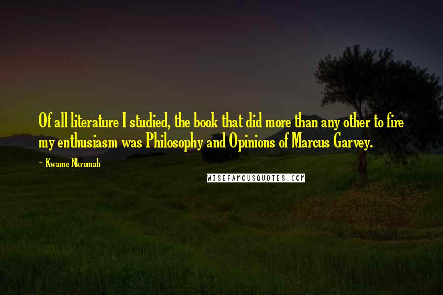 Kwame Nkrumah Quotes: Of all literature I studied, the book that did more than any other to fire my enthusiasm was Philosophy and Opinions of Marcus Garvey.