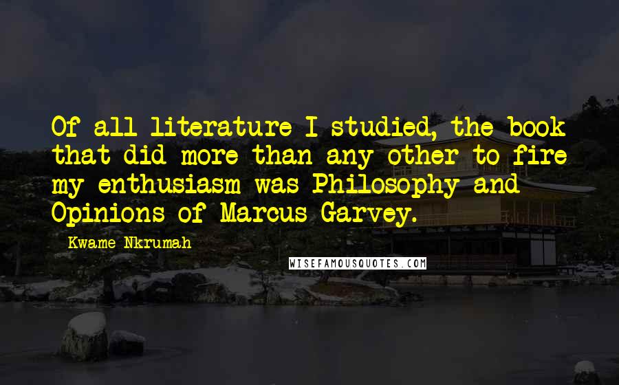 Kwame Nkrumah Quotes: Of all literature I studied, the book that did more than any other to fire my enthusiasm was Philosophy and Opinions of Marcus Garvey.