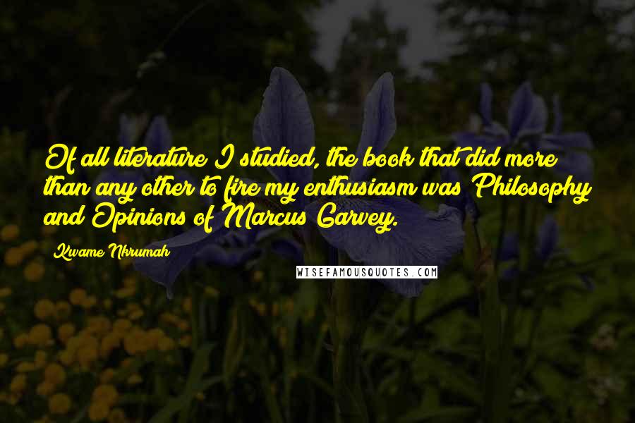 Kwame Nkrumah Quotes: Of all literature I studied, the book that did more than any other to fire my enthusiasm was Philosophy and Opinions of Marcus Garvey.