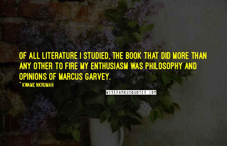 Kwame Nkrumah Quotes: Of all literature I studied, the book that did more than any other to fire my enthusiasm was Philosophy and Opinions of Marcus Garvey.