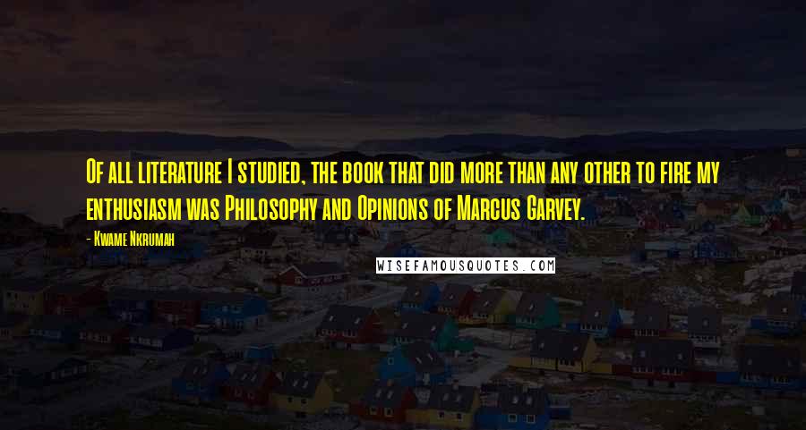 Kwame Nkrumah Quotes: Of all literature I studied, the book that did more than any other to fire my enthusiasm was Philosophy and Opinions of Marcus Garvey.