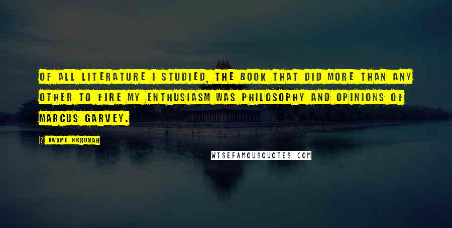 Kwame Nkrumah Quotes: Of all literature I studied, the book that did more than any other to fire my enthusiasm was Philosophy and Opinions of Marcus Garvey.