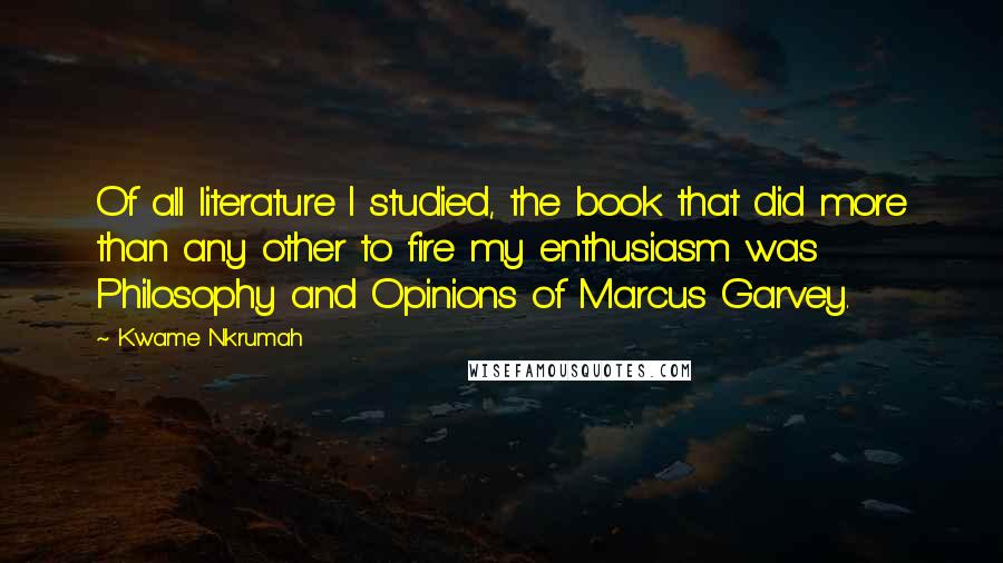 Kwame Nkrumah Quotes: Of all literature I studied, the book that did more than any other to fire my enthusiasm was Philosophy and Opinions of Marcus Garvey.