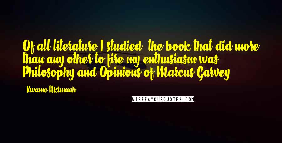 Kwame Nkrumah Quotes: Of all literature I studied, the book that did more than any other to fire my enthusiasm was Philosophy and Opinions of Marcus Garvey.