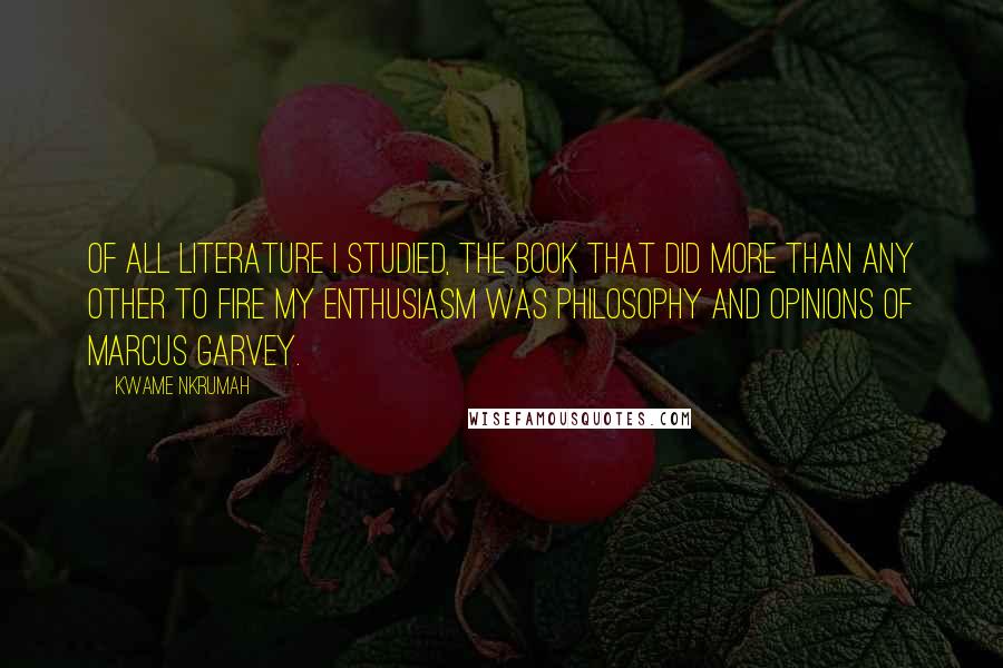 Kwame Nkrumah Quotes: Of all literature I studied, the book that did more than any other to fire my enthusiasm was Philosophy and Opinions of Marcus Garvey.