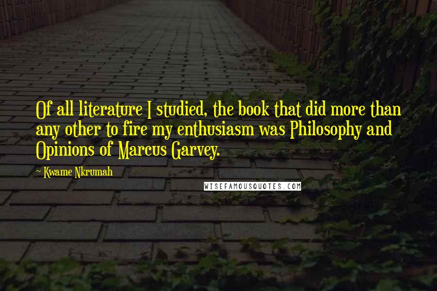 Kwame Nkrumah Quotes: Of all literature I studied, the book that did more than any other to fire my enthusiasm was Philosophy and Opinions of Marcus Garvey.