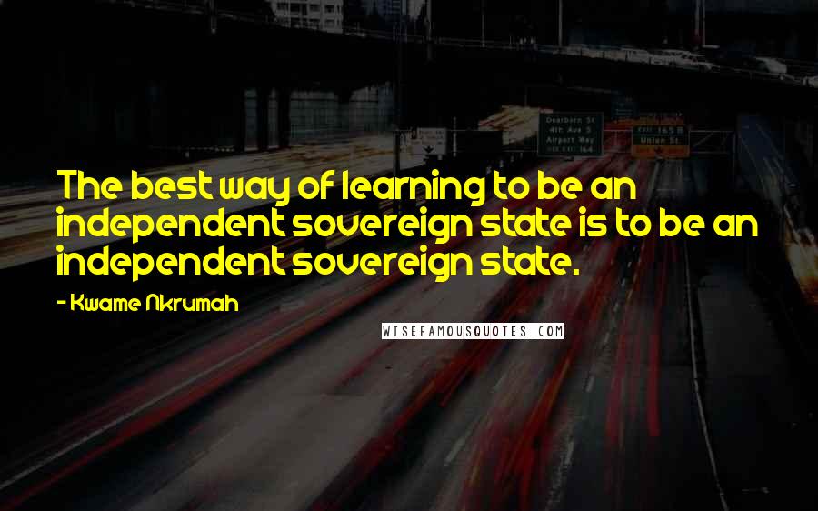 Kwame Nkrumah Quotes: The best way of learning to be an independent sovereign state is to be an independent sovereign state.