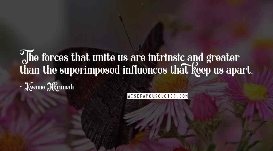 Kwame Nkrumah Quotes: The forces that unite us are intrinsic and greater than the superimposed influences that keep us apart.