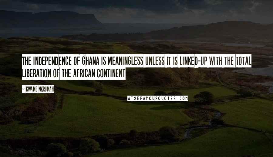 Kwame Nkrumah Quotes: The independence of Ghana is meaningless unless it is linked-up with the total liberation of the African Continent