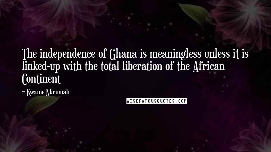 Kwame Nkrumah Quotes: The independence of Ghana is meaningless unless it is linked-up with the total liberation of the African Continent